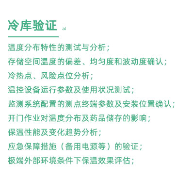 GSP驗證中冷庫驗證項目：溫度分布特性的測試與分析； 存儲空間溫度的偏差、均勻度和波動度確認； 冷熱點、風險點位分析； 溫控設備運行參數及使用狀況測試； 監測系統配置的測點終端參數及安裝位置確認； 開門作業對溫度分布及藥品儲存的影響； 保溫性能及變化趨勢分析； 應急保障措施（備用電源等）的驗證； 極端外部環境條件下保溫效果評估；