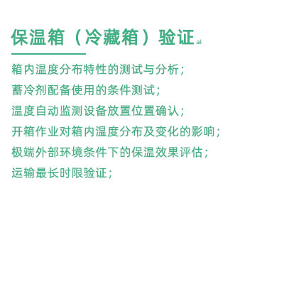 GSP驗證中冷藏箱保溫箱驗證項目：箱內溫度分布特性的測試與分析； 蓄冷劑配備使用的條件測試； 溫度自動監測設備放置位置確認； 開箱作業對箱內溫度分布及變化的影響； 極端外部環境條件下的保溫效果評估； 運輸最長時限驗證；