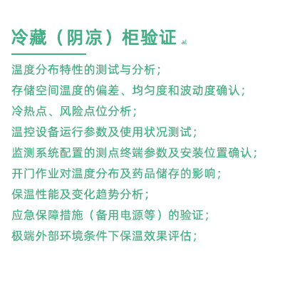 GSP驗證中冷藏柜陰涼柜驗證項目：溫度分布特性的測試與分析； 存儲空間溫度的偏差、均勻度和波動度確認； 冷熱點、風險點位分析； 溫控設備運行參數及使用狀況測試； 監測系統配置的測點終端參數及安裝位置確認； 開門作業對溫度分布及藥品儲存的影響； 保溫性能及變化趨勢分析； 應急保障措施（備用電源等）的驗證； 極端外部環境條件下保溫效果評估；