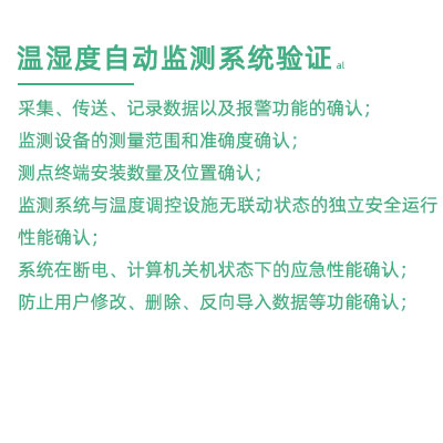 GSP驗證中溫濕度監測系統驗證：采集、傳送、記錄數據以及報警功能的確認； 監測設備的測量范圍和準確度確認； 測點終端安裝數量及位置確認； 監測系統與溫度調控設施無聯動狀態的獨立安全運行性能確認； 系統在斷電、計算機關機狀態下的應急性能確認； 防止用戶修改、刪除、反向導入數據等功能確認；