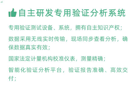 驗證服務優勢：自主研發專用驗證數據系統：專用驗證測試設備、系統，擁有自主知識產權； 設備數據采用無線傳輸，現場實時分析查看，確保數據 真實有效； 設備均經國家法定計量機構校準，測量精確； 智能化驗證分析平臺，確保驗證報告準確、高效交付；