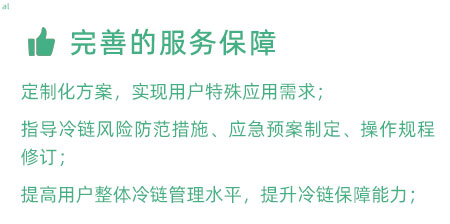 完善的服務保障：定制化冷鏈驗證方案，實現用戶特殊應用需求； 指導冷鏈風險防范措施、應急預案制定、操作規程修訂； 提高用戶整體冷鏈管理水平，提升冷鏈保障能力；