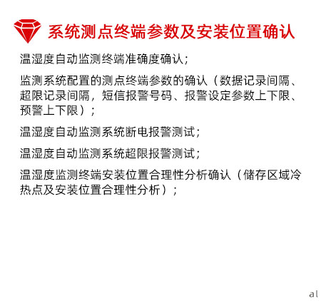 系統測點終端參數及安裝位置確認：溫濕度自動監測終端準確度確認； 監測系統配置的測點終端參數的確認（數據記錄間 隔、超限記錄間隔，短信報警號碼、報警設定參數 上下限、預警上下限）； 溫濕度自動監測系統斷電報警測試； 溫濕度自動監測系統超限報警測試； 溫濕度監測終端安裝位置合理性分析確認（儲存區 域冷熱點及安裝位置合理性分析）；