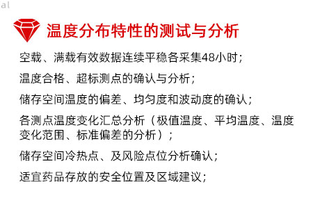 溫度分布特性的測試與分析：空載、滿載有效數據連續平穩各采集48小時； 溫度合格、超標測點的確認與分析； 儲存空間溫度的偏差、均勻度和波動度的確認； 各測點溫度變化匯總分析（極值溫度、平均溫度、 溫度變化范圍、標準偏差的分析）； 儲存空間冷熱點、及風險點位分析確認； 適宜藥品存放的安全位置及區域建議；