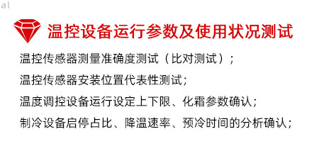 溫控設備運行參數及使用狀況測試：溫控傳感器測量準確度測試（比對測試）； 溫控傳感器安裝位置代表性測試； 溫度調控設備運行設定上下限、化霜參數確認； 制冷設備啟停占比、降溫速率、預冷時間的分析確認；