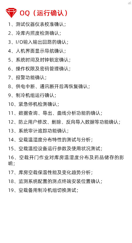 冷庫驗證OQ內(nèi)容有測試儀器儀表校準確認、冷庫內(nèi)照度檢測確認、I/O輸入輸出回路的確認、人機界面顯示導(dǎo)航確認、系統(tǒng)時間及時鐘鎖定確認、操作權(quán)限及密碼管理確認、報警功能確認、供電中斷、通訊斷開后再恢復(fù)確認、制冷機組運行確認、緊急停機檢測確認、數(shù)據(jù)查詢、導(dǎo)出、曲線分析功能的確認、防止用戶修改、刪除、反向?qū)霐?shù)據(jù)等功能確認、系統(tǒng)審計追蹤功能確認、空載溫濕度分布特性的測試與分析、空載溫控設(shè)備運行參數(shù)及使用狀況測試、空載開門作業(yè)對庫房溫濕度分布及藥品儲存的影響、庫房空載保溫性能及變化趨勢分析、溫濕度監(jiān)測系統(tǒng)配置的測點終端安裝位置確認、空載備用制冷機組切換測試。