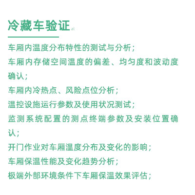 GSP驗證中冷藏車驗證項目：車廂內溫度分布特性的測試與分析； 車廂內存儲空間溫度的偏差、均勻度和波動度確認； 車廂內冷熱點、風險點位分析； 溫控設施運行參數及使用狀況測試； 監測系統配置的測點終端參數及安裝位置確認； 開門作業對車廂溫度分布及變化的影響； 車廂保溫性能及變化趨勢分析； 極端外部環境條件下車廂保溫效果評估；