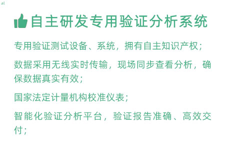 驗證服務優勢：自主研發專用驗證數據系統：專用驗證測試設備、系統，擁有自主知識產權； 設備數據采用無線傳輸，現場實時分析查看，確保數據 真實有效； 設備均經國家法定計量機構校準，測量精確； 智能化驗證分析平臺，確保驗證報告準確、高效交付；